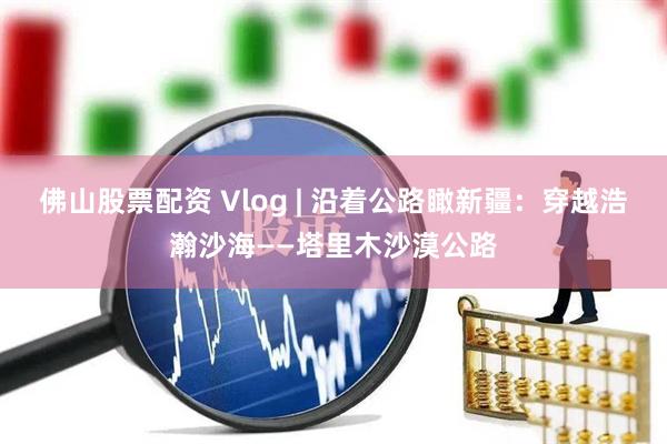 佛山股票配资 Vlog | 沿着公路瞰新疆：穿越浩瀚沙海——塔里木沙漠公路