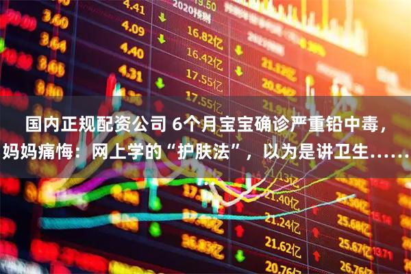 国内正规配资公司 6个月宝宝确诊严重铅中毒，妈妈痛悔：网上学的“护肤法”，以为是讲卫生……