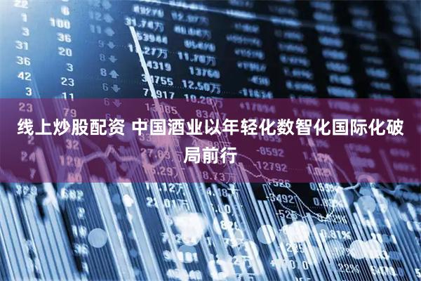 线上炒股配资 中国酒业以年轻化数智化国际化破局前行