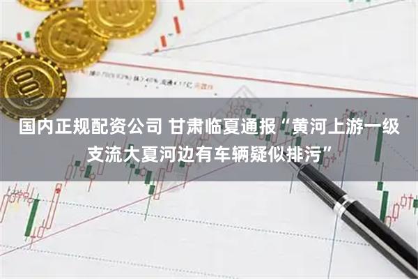 国内正规配资公司 甘肃临夏通报“黄河上游一级支流大夏河边有车辆疑似排污”