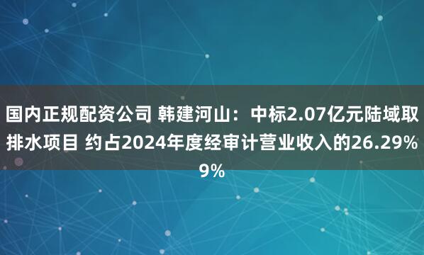 国内正规配资公司 韩建河山：中标2.07亿元陆域取排水项目 约占2024年度经审计营业收入的26.29%
