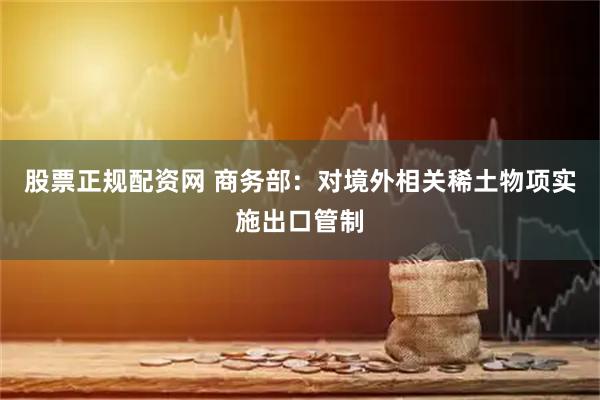 股票正规配资网 商务部：对境外相关稀土物项实施出口管制