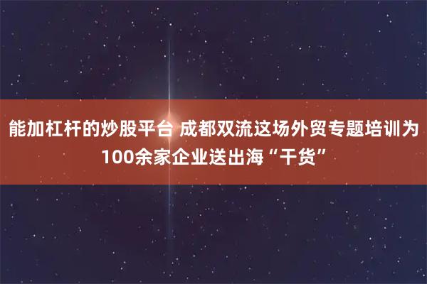 能加杠杆的炒股平台 成都双流这场外贸专题培训为100余家企业送出海“干货”