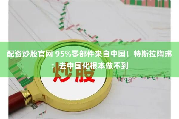 配资炒股官网 95%零部件来自中国！特斯拉陶琳：去中国化根本做不到