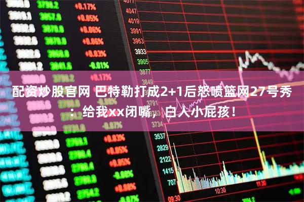 配资炒股官网 巴特勒打成2+1后怒喷篮网27号秀：给我xx闭嘴，白人小屁孩！