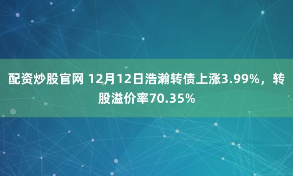配资炒股官网 12月12日浩瀚转债上涨3.99%，转股溢价率70.35%