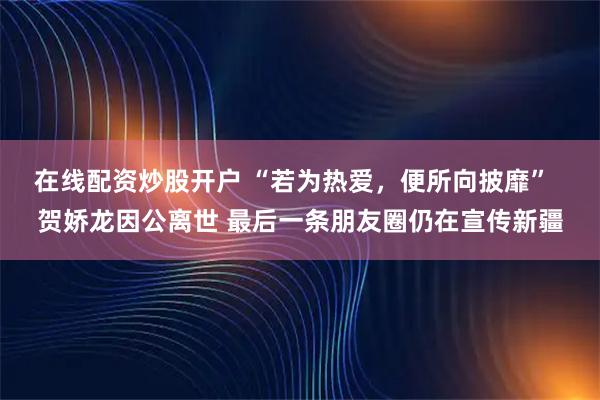 在线配资炒股开户 “若为热爱，便所向披靡”  贺娇龙因公离世 最后一条朋友圈仍在宣传新疆