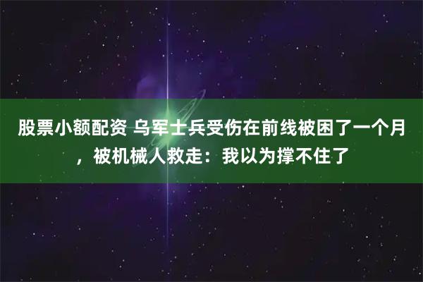 股票小额配资 乌军士兵受伤在前线被困了一个月，被机械人救走：我以为撑不住了