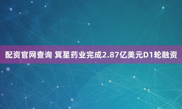 配资官网查询 箕星药业完成2.87亿美元D1轮融资