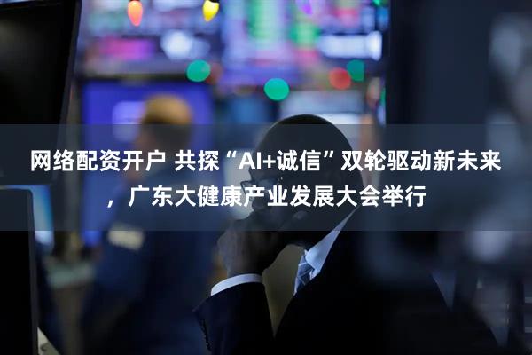 网络配资开户 共探“AI+诚信”双轮驱动新未来，广东大健康产业发展大会举行