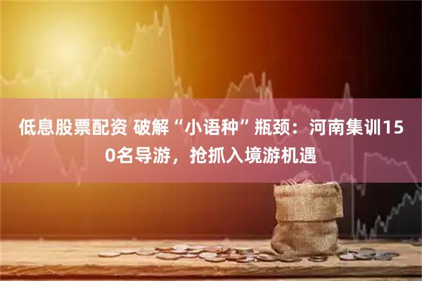 低息股票配资 破解“小语种”瓶颈：河南集训150名导游，抢抓入境游机遇