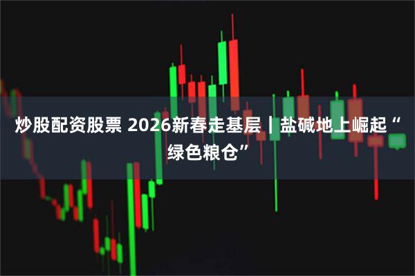 炒股配资股票 2026新春走基层｜盐碱地上崛起“绿色粮仓”