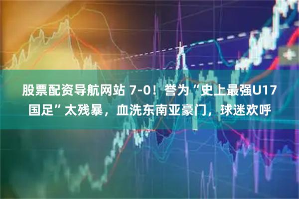 股票配资导航网站 7-0！誉为“史上最强U17国足”太残暴，血洗东南亚豪门，球迷欢呼