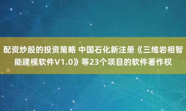 配资炒股的投资策略 中国石化新注册《三维岩相智能建模软件V1.0》等23个项目的软件著作权