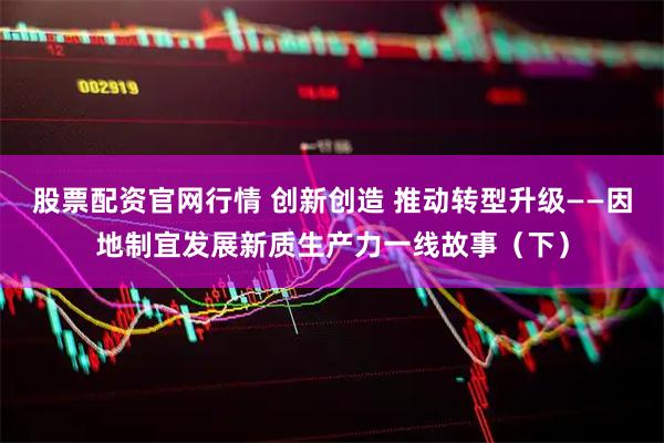 股票配资官网行情 创新创造 推动转型升级——因地制宜发展新质生产力一线故事(下)