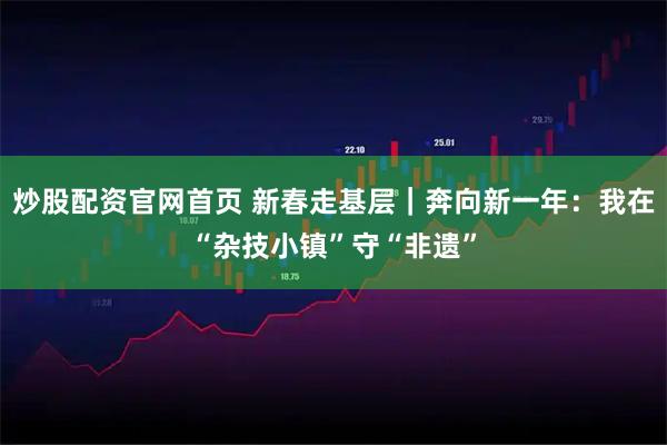 炒股配资官网首页 新春走基层｜奔向新一年：我在“杂技小镇”守“非遗”