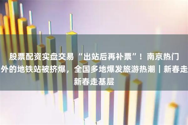 股票配资实盘交易 “出站后再补票”！南京热门景点外的地铁站被挤爆，全国多地爆发旅游热潮｜新春走基层