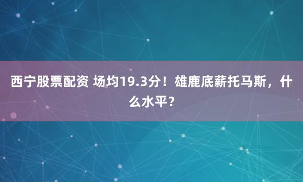 西宁股票配资 场均19.3分！雄鹿底薪托马斯，什么水平？