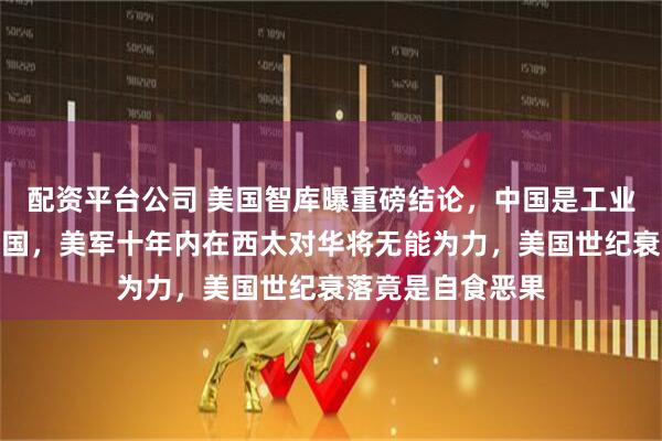 配资平台公司 美国智库曝重磅结论,中国是工业革命最后崛起大国,美军十年内在西太对华将无能为力,美国世纪衰落竟是自食恶果