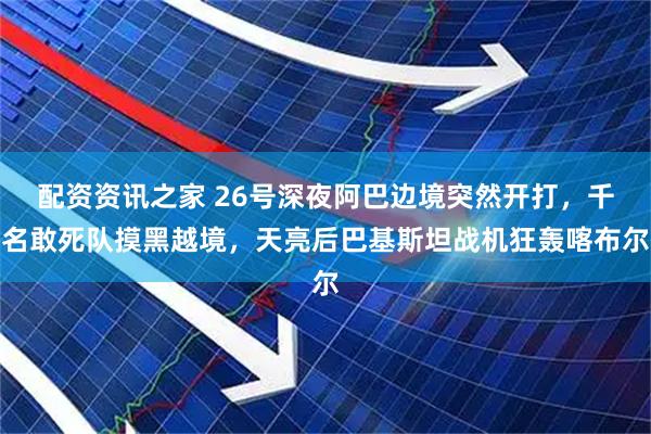 配资资讯之家 26号深夜阿巴边境突然开打,千名敢死队摸黑越境,天亮后巴基斯坦战机狂轰喀布尔