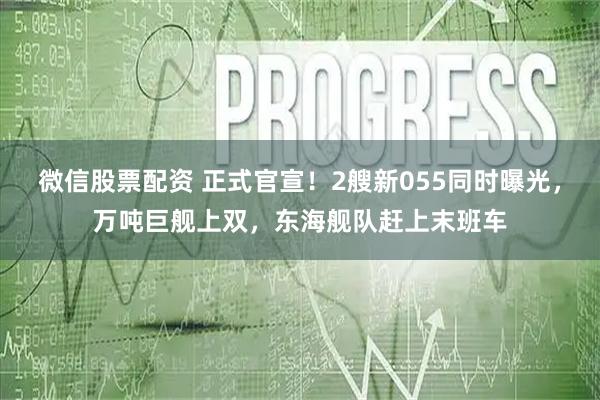 微信股票配资 正式官宣！2艘新055同时曝光，万吨巨舰上双，东海舰队赶上末班车