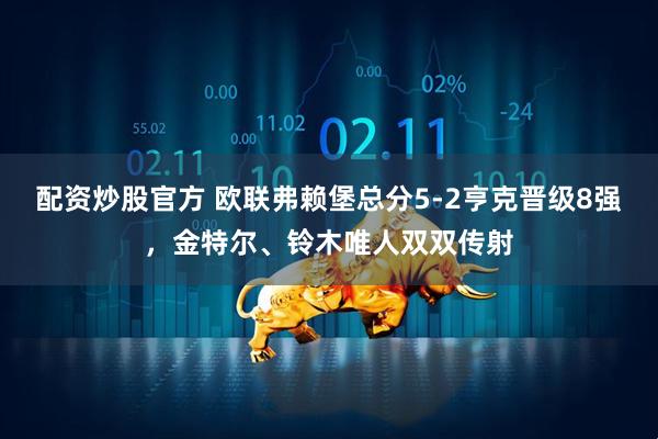 配资炒股官方 欧联弗赖堡总分5-2亨克晋级8强，金特尔、铃木唯人双双传射