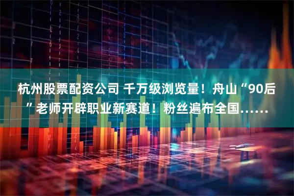 杭州股票配资公司 千万级浏览量！舟山“90后”老师开辟职业新赛道！粉丝遍布全国……