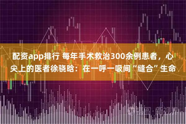 配资app排行 每年手术救治300余例患者，心尖上的医者徐骁晗：在一呼一吸间“缝合”生命