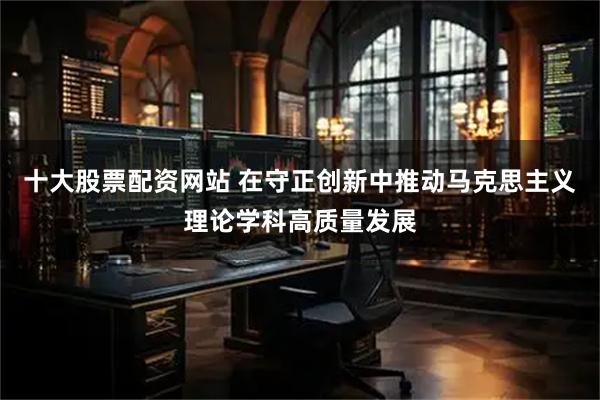 十大股票配资网站 在守正创新中推动马克思主义理论学科高质量发展