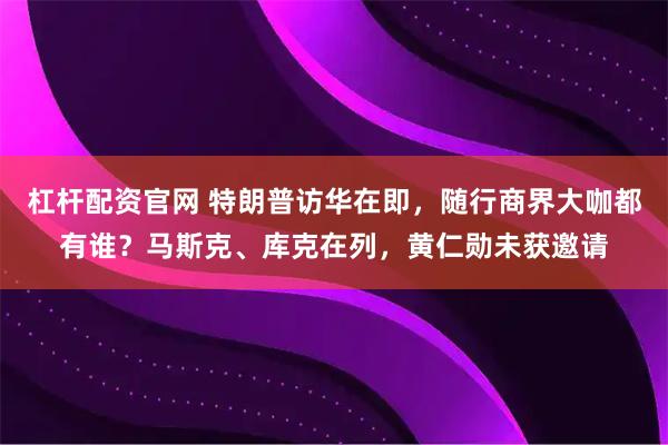 杠杆配资官网 特朗普访华在即，随行商界大咖都有谁？马斯克、库克在列，黄仁勋未获邀请