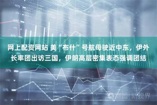 网上配资网站 美“布什”号航母驶近中东，伊外长率团出访三国，伊朗高层密集表态强调团结