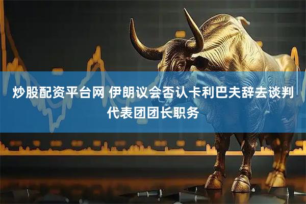 炒股配资平台网 伊朗议会否认卡利巴夫辞去谈判代表团团长职务