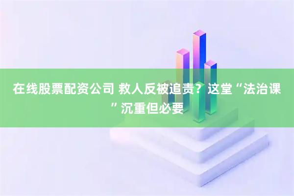 在线股票配资公司 救人反被追责？这堂“法治课”沉重但必要