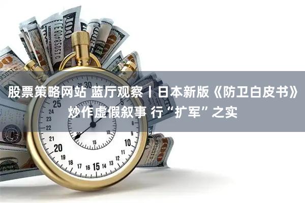 股票策略网站 蓝厅观察丨日本新版《防卫白皮书》炒作虚假叙事 行“扩军”之实