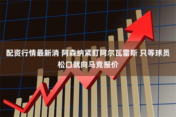 配资行情最新消 阿森纳紧盯阿尔瓦雷斯 只等球员松口就向马竞报价