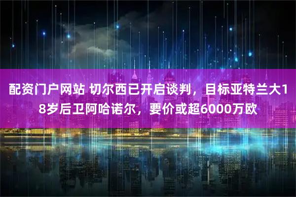 配资门户网站 切尔西已开启谈判，目标亚特兰大18岁后卫阿哈诺尔，要价或超6000万欧