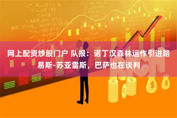 网上配资炒股门户 队报：诺丁汉森林运作引进路易斯-苏亚雷斯，巴萨也在谈判