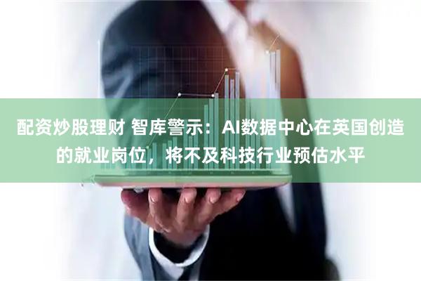 配资炒股理财 智库警示：AI数据中心在英国创造的就业岗位，将不及科技行业预估水平