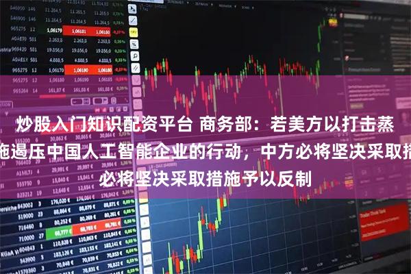 炒股入门知识配资平台 商务部：若美方以打击蒸馏为名，实施遏压中国人工智能企业的行动，中方必将坚决采取措施予以反制